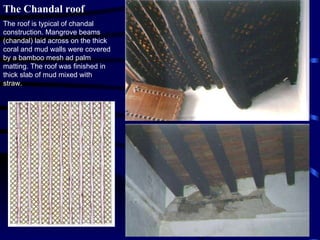 The Chandal roof The roof is typical of chandal construction. Mangrove beams (chandal) laid across on the thick coral and mud walls were covered by a bamboo mesh ad palm matting. The roof was finished in thick slab of mud mixed with straw. 