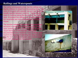 Railings and Waterspouts The earlier photographs show that the railings are slightly different in detail from the existing ones. They were of iron bars with wooden top and mid rails and equally spaced between columns.  These railings seem to continue along the sea front in the earlier days. At present the railings and wooden battens on the verandahs are main characteristic of Dickson House. The wooden waterspouts typical in size and shape are found in several old houses of Kuwait. These were centered over the columns and act as strong visual elements on the facades. During the documentation and inspection, many of these were found to be leaking and allowing the water to seep into the roof.  Extensive repairs were carried out to stop water seepage into the structure. 