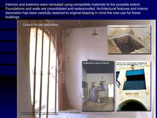 Interiors and exteriors were recreated using compatible materials to the possible extent. Foundations and walls are consolidated and waterproofed. Architectural features and interior decoration has been carefully restored to original keeping in mind the new use for these buildings. 