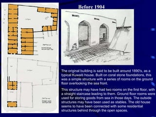 Before 1904 The original building is said to be built around 1890's, as a typical Kuwaiti house. Built on coral stone foundations, this was a simple structure with a series of rooms on the ground floor overlooking the sea front. This structure may have had two rooms on the first floor, with a straight staircase leading to them. Ground floor rooms were used for storing goods from sea in those days. The outside structures may have been used as stables. The old house seems to have been connected with some residential structures behind through the open spaces. 