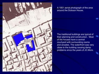 A 1951 aerial photograph of the area around the Dickson House.  The traditional buildings are typical of their planning and construction.  Most of the houses have a central courtyard with surrounding rooms and arcades. The waterfront was very close to the building causing damp problems since the years of JC.More. 