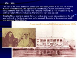 The state of the house and repairs carried upon were clearly written in her book “40 years in Kuwait" of Violet Dickson. The repairs were carried out by a Kuwaiti builder Usta Ahmed using traditional materials. He used coral stone and lime mortar to build buttresses along the entire elevation of the main structure. The verandahs were also restored. In spite of these extensive repairs, the heavy winters rains caused major problems to the roof and south wall of the dining room, and had to be rebuilt. Extension of  the eastern verandah was also done during this time. 1929-1990 A water color Painting by Col.Dickson painted around 1930's. 