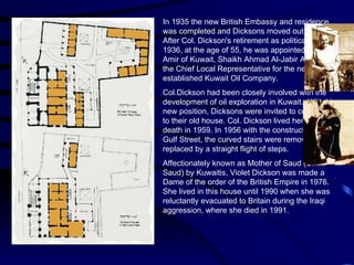 In 1935 the new British Embassy and residence was completed and Dicksons moved out for a year. After Col. Dickson's retirement as political agent in 1936, at the age of 55, he was appointed by the Amir of Kuwait, Shaikh Ahmad Al-Jabir Al-Sabah as the Chief Local Representative for the newly established Kuwait Oil Company. Col.Dickson had been closely involved with the development of oil exploration in Kuwait.  With his new position, Dicksons were invited to come back to their old house. Col. Dickson lived here until his death in 1959. In 1956 with the construction of the Gulf Street, the curved stairs were removed and replaced by a straight flight of steps. Affectionately known as Mother of Saud (Umm Saud) by Kuwaitis, Violet Dickson was made a Dame of the order of the British Empire in 1976. She lived in this house until 1990 when she was reluctantly evacuated to Britain during the Iraqi aggression, where she died in 1991. 