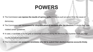 POWERS
 The Commission can repress the results of opinion polls if it deems such an action fit for the cause of
democracy.
 The Commission can recommend for disqualification of members after the elections if it thinks they have
violated certain guidelines.
 In case, a candidate is found guilty of dishonest practices during the elections, the Supreme Court and High
Courts consult the Commission.
 The Commission can postpone candidates who fail to submit their election expense accounts timely.
 