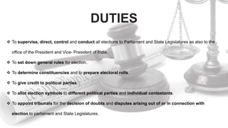 DUTIES
 To supervise, direct, control and conduct all elections to Parliament and State Legislatures as also to the
office of the President and Vice- President of India.
 To set down general rules for election.
 To determine constituencies and to prepare electoral rolls.
 To give credit to political parties.
 To allot election symbols to different political parties and individual contestants.
 To appoint tribunals for the decision of doubts and disputes arising out of or in connection with
election to parliament and State Legislatures.
 