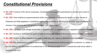Constitutional Provisions
 Art. 324: Functions of EC and its composition, Constitution grant power of superintendence, direction and control of
elections.
 Art. 325: There shall be one general electoral roll for every territorial constituency for election to either Houses of
Parliament and State legislature. It establishes equality among citizens by affirming that no person shall be ineligible for
inclusion in the electoral roll on the grounds of religion, race, caste or sex.
 Art. 326: Lays down adult suffrage as the basis of elections to the Lok Sabha and to the Legislative Assemblies of States.
 Art. 327: Confers on Parliament the power to make provisions with respect to elections to federal and State Legislatures
 Art. 328: Confers on State Legislature the power to make laws with respect to elections to such legislature
 Art. 329: Bars interference by courts in electoral matters. Notwithstanding anything said in the constitution i.e. validity of
any law relating to the delimitation of constituencies or the allotment of seats to such constituencies shall not be called in
question in any court
 