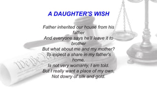 A DAUGHTER'S WISH
Father inherited our house from his
father
And everyone says he’ll leave it to
brother
But what about me and my mother?
To expect a share in my father's
home,
Is not very womanly, I am told.
But I really want a place of my own,
Not dowry of silk and gold.
 