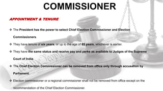 COMMISSIONER
APPOINTMENT & TENURE
 The President has the power to select Chief Election Commissioner and Election
Commissioners.
 They have tenure of six years, or up to the age of 65 years, whichever is earlier.
 They have the same status and receive pay and perks as available to Judges of the Supreme
Court of India.
 The Chief Election Commissioner can be removed from office only through accusation by
Parliament.
 Election commissioner or a regional commissioner shall not be removed from office except on the
recommendation of the Chief Election Commissioner.
 