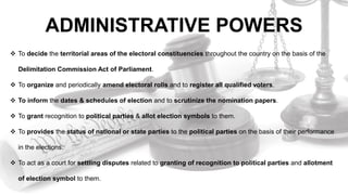 ADMINISTRATIVE POWERS
 To decide the territorial areas of the electoral constituencies throughout the country on the basis of the
Delimitation Commission Act of Parliament.
 To organize and periodically amend electoral rolls and to register all qualified voters.
 To inform the dates & schedules of election and to scrutinize the nomination papers.
 To grant recognition to political parties & allot election symbols to them.
 To provides the status of national or state parties to the political parties on the basis of their performance
in the elections.
 To act as a court for settling disputes related to granting of recognition to political parties and allotment
of election symbol to them.
 
