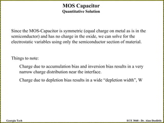 ECE 3040 - Dr. Alan Doolittle
Georgia Tech
MOS Capacitor
Quantitative Solution
Since the MOS-Capacitor is symmetric (equal charge on metal as is in the
semiconductor) and has no charge in the oxide, we can solve for the
electrostatic variables using only the semiconductor section of material.
Things to note:
Charge due to accumulation bias and inversion bias results in a very
narrow charge distribution near the interface.
Charge due to depletion bias results in a wide “depletion width”, W
 