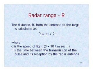 Radar range - R
The distance, R, from the antenna to the target
  is calculated as
                  R = ct / 2

where
c is the speed of light (3 x 10-8 m sec -1)
t is the time between the transmission of the
   pulse and its reception by the radar antenna

                                                  12
 