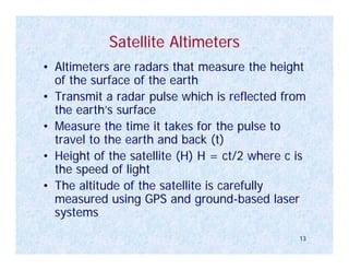 Satellite Altimeters
• Altimeters are radars that measure the height
  of the surface of the earth
• Transmit a radar pulse which is reflected from
  the earth’s surface
• Measure the time it takes for the pulse to
  travel to the earth and back (t)
• Height of the satellite (H) H = ct/2 where c is
  the speed of light
• The altitude of the satellite is carefully
  measured using GPS and ground-based laser
  systems
                                               13
 