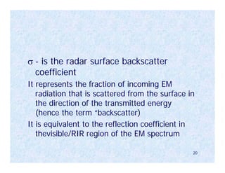 σ - is the radar surface backscatter
  coefficient
It represents the fraction of incoming EM
   radiation that is scattered from the surface in
   the direction of the transmitted energy
   (hence the term “backscatter)
It is equivalent to the reflection coefficient in
   thevisible/RIR region of the EM spectrum

                                                 20
 