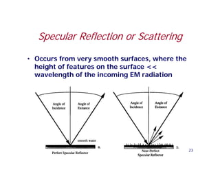 Specular Reflection or Scattering

• Occurs from very smooth surfaces, where the
  height of features on the surface <<
  wavelength of the incoming EM radiation




                                                23
 