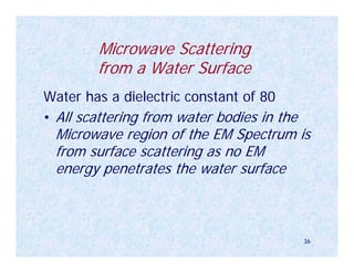 Microwave Scattering
        from a Water Surface
Water has a dielectric constant of 80
• All scattering from water bodies in the
 Microwave region of the EM Spectrum is
 from surface scattering as no EM
 energy penetrates the water surface



                                            36
 