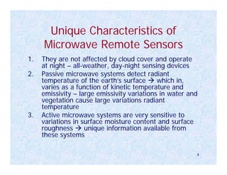 Unique Characteristics of
     Microwave Remote Sensors
1.   They are not affected by cloud cover and operate
     at night – all-weather, day-night sensing devices
2.   Passive microwave systems detect radiant
     temperature of the earth’s surface      which in,
     varies as a function of kinetic temperature and
     emissivity – large emissivity variations in water and
     vegetation cause large variations radiant
     temperature
3.   Active microwave systems are very sensitive to
     variations in surface moisture content and surface
     roughness      unique information available from
     these systems

                                                         4
 