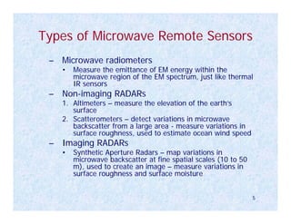 Types of Microwave Remote Sensors
 – Microwave radiometers
   •   Measure the emittance of EM energy within the
       microwave region of the EM spectrum, just like thermal
       IR sensors
 – Non-imaging RADARs
   1. Altimeters – measure the elevation of the earth’s
      surface
   2. Scatterometers – detect variations in microwave
      backscatter from a large area - measure variations in
      surface roughness, used to estimate ocean wind speed
 – Imaging RADARs
   •   Synthetic Aperture Radars – map variations in
       microwave backscatter at fine spatial scales (10 to 50
       m), used to create an image – measure variations in
       surface roughness and surface moisture


                                                                5
 