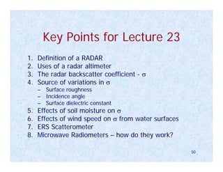 Key Points for Lecture 23
1.   Definition of a RADAR
2.   Uses of a radar altimeter
3.   The radar backscatter coefficient - σ
4.   Source of variations in σ
     – Surface roughness
     – Incidence angle
     – Surface dielectric constant
5.   Effects of soil moisture on σ
6.   Effects of wind speed on σ from water surfaces
7.   ERS Scatterometer
8.   Microwave Radiometers – how do they work?

                                                      50
 