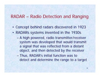 RADAR – Radio Detection and Ranging

• Concept behind radars discovered in 1923
• RADARs systems invented in the 1930s
  – A high powered, radio transmitter/receiver
    system was developed that would transmit
    a signal that was reflected from a distant
    object, and then detected by the receiver
  – Thus, RADAR’s initial function was to
    detect and determine the range to a target

                                             6
 