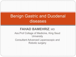 FAHAD BAMEHRIZ, MD
Ass.Prof Collage of Medicine, King Saud
University
Consultant Advanced Laparoscopic and
Robotic surgery
Benign Gastric and Duodenal
diseases
 