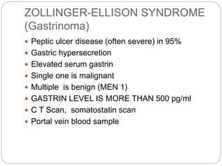 ZOLLINGER-ELLISON SYNDROME
(Gastrinoma)
 Peptic ulcer disease (often severe) in 95%
 Gastric hypersecretion
 Elevated s...