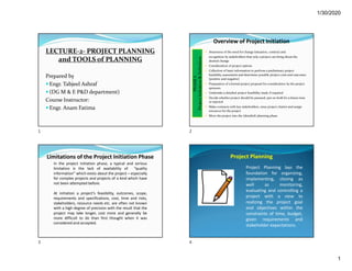 1/30/2020
1
LECTURE-2- PROJECT PLANNING
and TOOLS of PLANNING
Prepared by
 Engr. Tabjeel Ashraf
 (DG M & E P&D department)
Course Instructor:
 Engr. Anam Fatima
Overview of Project Initiation
 Awareness of the need for change (situation, context) and
recognition by stakeholders that only a project can bring about the
desired change
 Consideration of project options
 Collection of basic information to perform a preliminary project
feasibility assessment and determine possible project costs and outcomes
(positive and negative)
 Preparation of a formal project proposal for consideration by the project
sponsors
 Undertake a detailed project feasibility study if required
 Decide whether project should be pursued, put on-hold for a future time
or rejected
 Make contracts with key stakeholders, issue project charter and assign
resources for the project
 Move the project into the (detailed) planning phase
PHASE
I:
Project
Initiation
&
Definition
Limitations of the Project Initiation Phase
In the project initiation phase, a typical and serious
limitation is the lack of availability of “quality
information” which exists about the project – especially
for complex projects and projects of a kind which have
not been attempted before.
At initiation a project’s feasibility, outcomes, scope,
requirements and specifications, cost, time and risks,
stakeholders, resource needs etc. are often not known
with a high degree of precision with the result that the
project may take longer, cost more and generally be
more difficult to do than first thought when it was
considered and accepted.
Project Planning
Project Planning lays the
foundation for organizing,
implementing, closing as
well as monitoring,
evaluating and controlling a
project with a view to
realizing the project goal
and objectives within the
constraints of time, budget,
given requirements and
stakeholder expectations.
1 2
3 4
 