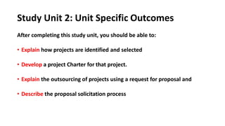 Study Unit 2: Unit Specific Outcomes
After completing this study unit, you should be able to:
• Explain how projects are identified and selected
• Develop a project Charter for that project.
• Explain the outsourcing of projects using a request for proposal and
• Describe the proposal solicitation process
 