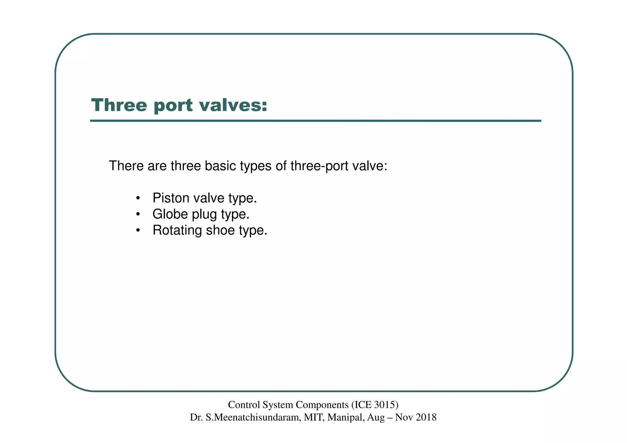 Three port valves:
There are three basic types of three-port valve:
• Piston valve type.
• Globe plug type.
• Rotating shoe type.
Control System Components (ICE 3015)
Dr. S.Meenatchisundaram, MIT, Manipal, Aug – Nov 2018
 