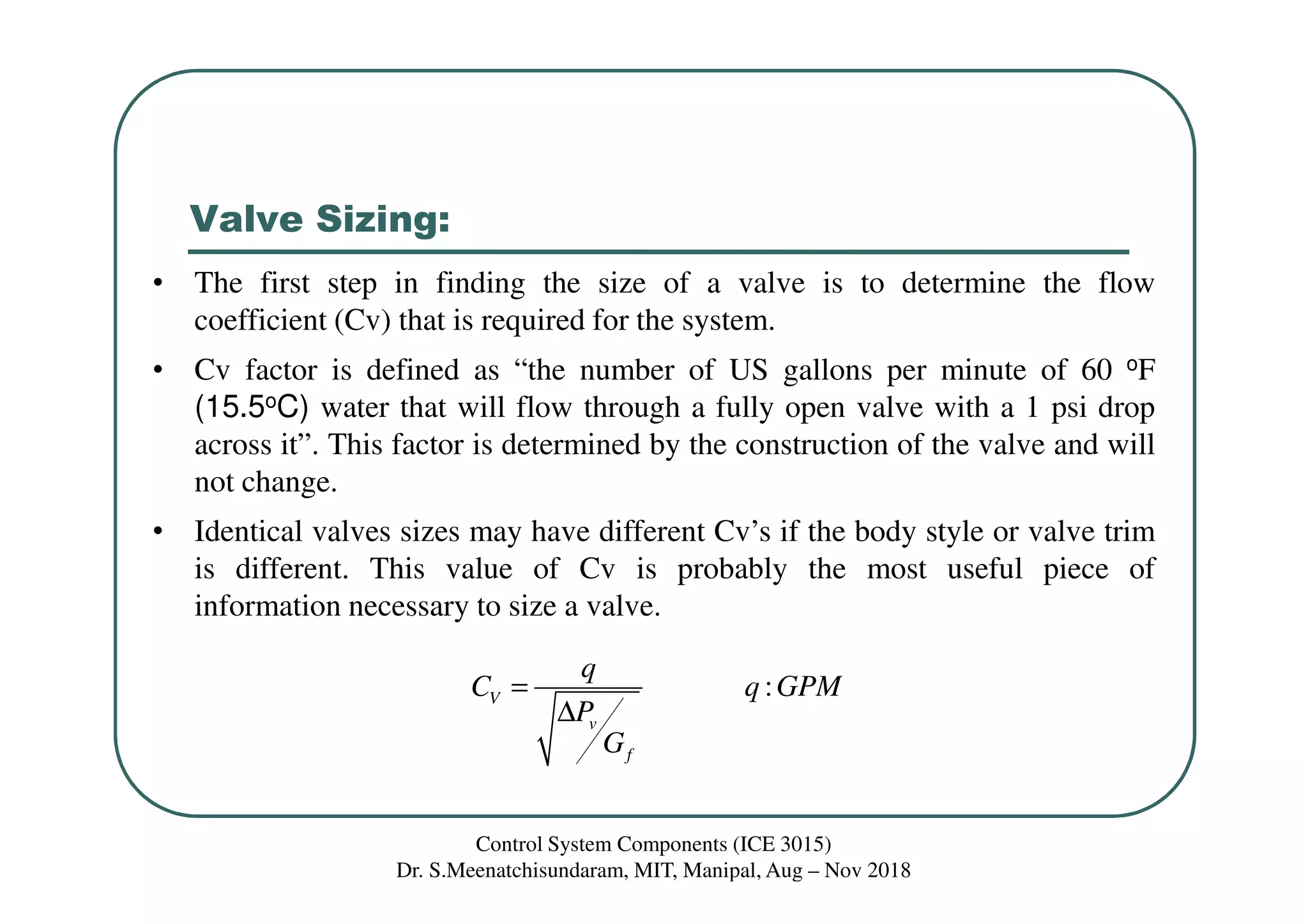 Valve Sizing:
:V
v
f
q
C q GPM
P
G
=
∆
• The first step in finding the size of a valve is to determine the flow
coefficient (Cv) that is required for the system.
• Cv factor is defined as “the number of US gallons per minute of 60 oF
(15.5oC) water that will flow through a fully open valve with a 1 psi drop
across it”. This factor is determined by the construction of the valve and will
not change.
• Identical valves sizes may have different Cv’s if the body style or valve trim
is different. This value of Cv is probably the most useful piece of
information necessary to size a valve.
Control System Components (ICE 3015)
Dr. S.Meenatchisundaram, MIT, Manipal, Aug – Nov 2018
 