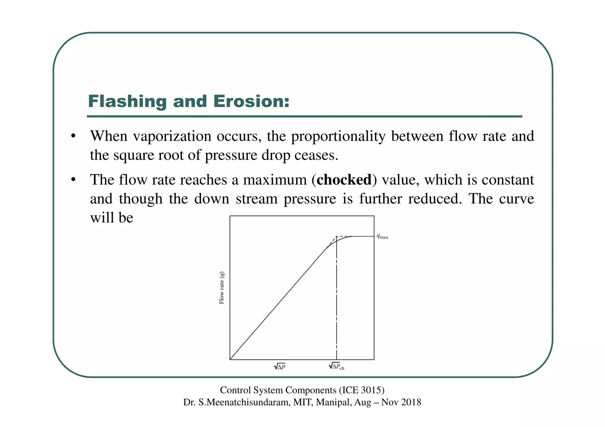 Flashing and Erosion:
• When vaporization occurs, the proportionality between flow rate and
the square root of pressure drop ceases.
• The flow rate reaches a maximum (chocked) value, which is constant
and though the down stream pressure is further reduced. The curve
will be
Control System Components (ICE 3015)
Dr. S.Meenatchisundaram, MIT, Manipal, Aug – Nov 2018
 