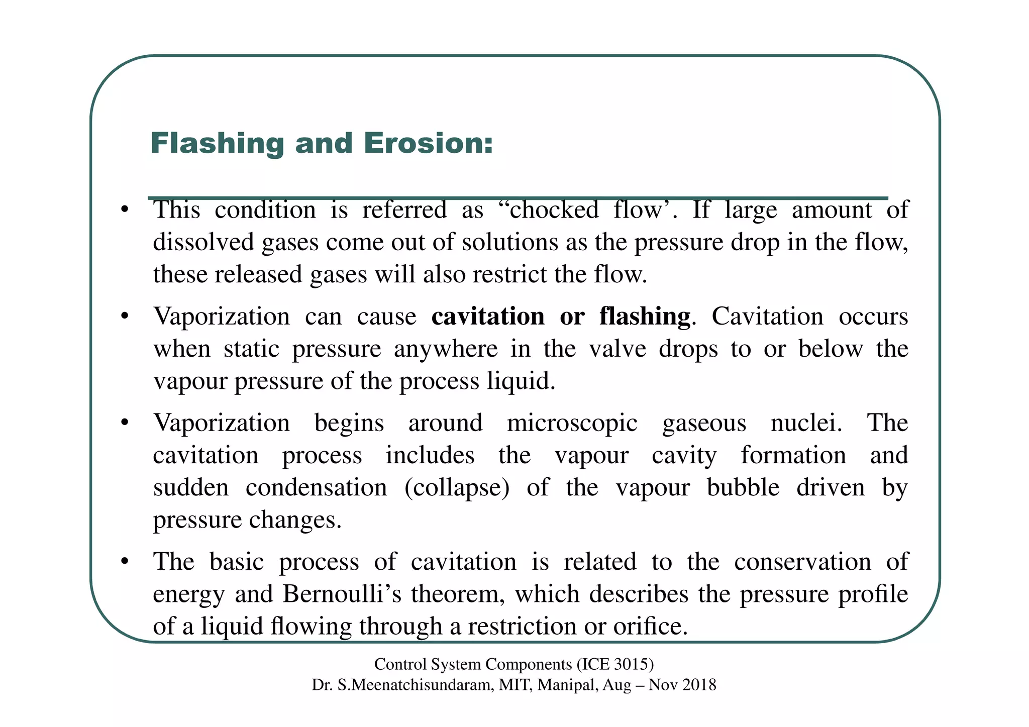 Flashing and Erosion:
• This condition is referred as “chocked flow’. If large amount of
dissolved gases come out of solutions as the pressure drop in the flow,
these released gases will also restrict the flow.
• Vaporization can cause cavitation or flashing. Cavitation occurs
when static pressure anywhere in the valve drops to or below the
vapour pressure of the process liquid.
• Vaporization begins around microscopic gaseous nuclei. The
cavitation process includes the vapour cavity formation and
sudden condensation (collapse) of the vapour bubble driven by
pressure changes.
• The basic process of cavitation is related to the conservation of
energy and Bernoulli’s theorem, which describes the pressure proﬁle
of a liquid ﬂowing through a restriction or oriﬁce.
Control System Components (ICE 3015)
Dr. S.Meenatchisundaram, MIT, Manipal, Aug – Nov 2018
 