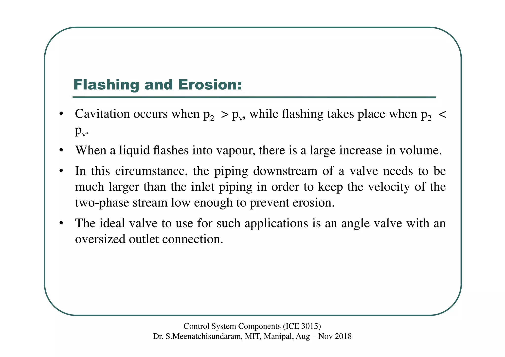 Flashing and Erosion:
• Cavitation occurs when p2 > pv, while ﬂashing takes place when p2 <
pv.
• When a liquid ﬂashes into vapour, there is a large increase in volume.
• In this circumstance, the piping downstream of a valve needs to be
much larger than the inlet piping in order to keep the velocity of the
two-phase stream low enough to prevent erosion.
• The ideal valve to use for such applications is an angle valve with an
oversized outlet connection.
Control System Components (ICE 3015)
Dr. S.Meenatchisundaram, MIT, Manipal, Aug – Nov 2018
 