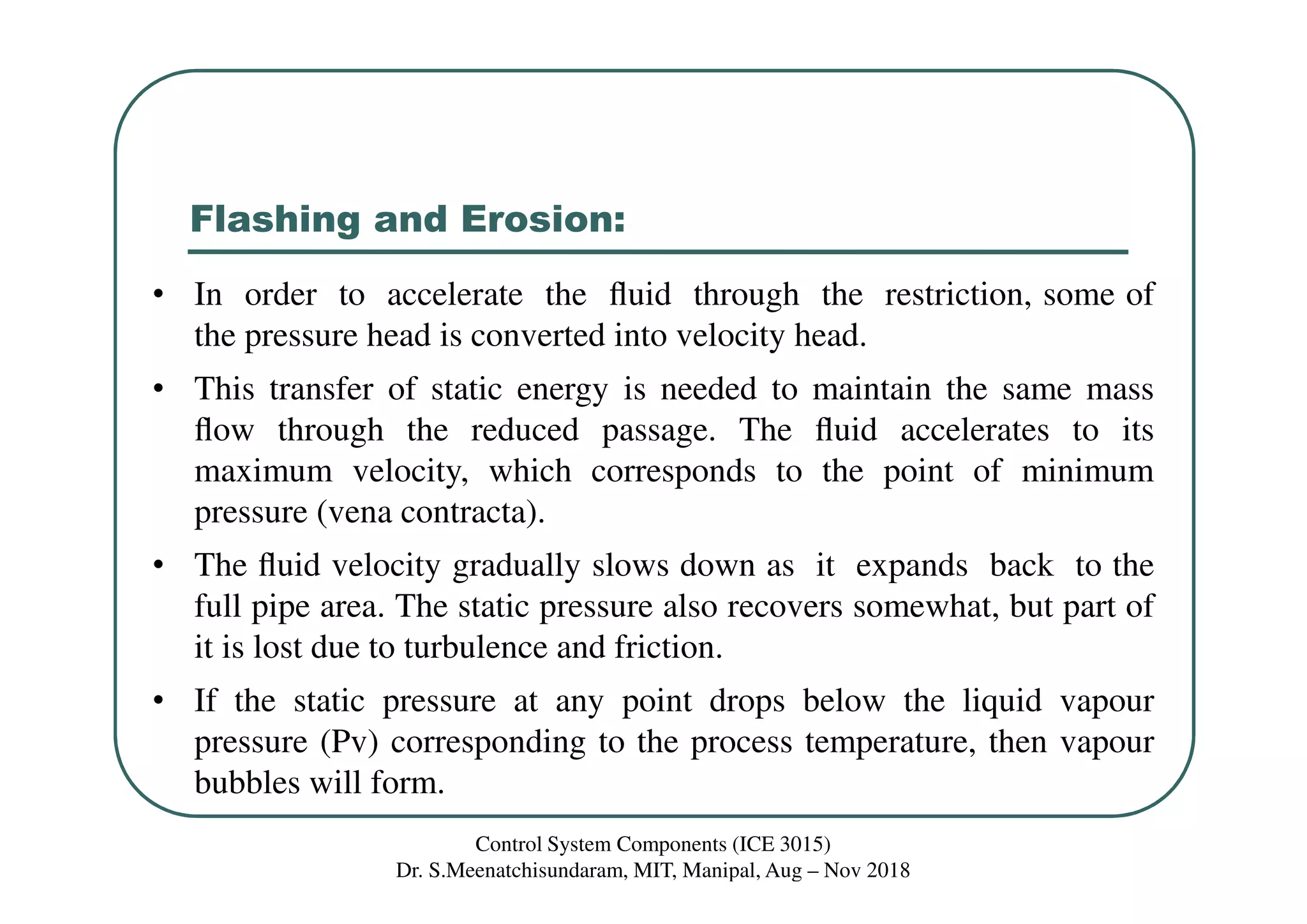 Flashing and Erosion:
• In order to accelerate the ﬂuid through the restriction, some of
the pressure head is converted into velocity head.
• This transfer of static energy is needed to maintain the same mass
ﬂow through the reduced passage. The ﬂuid accelerates to its
maximum velocity, which corresponds to the point of minimum
pressure (vena contracta).
• The ﬂuid velocity gradually slows down as it expands back to the
full pipe area. The static pressure also recovers somewhat, but part of
it is lost due to turbulence and friction.
• If the static pressure at any point drops below the liquid vapour
pressure (Pv) corresponding to the process temperature, then vapour
bubbles will form.
Control System Components (ICE 3015)
Dr. S.Meenatchisundaram, MIT, Manipal, Aug – Nov 2018
 