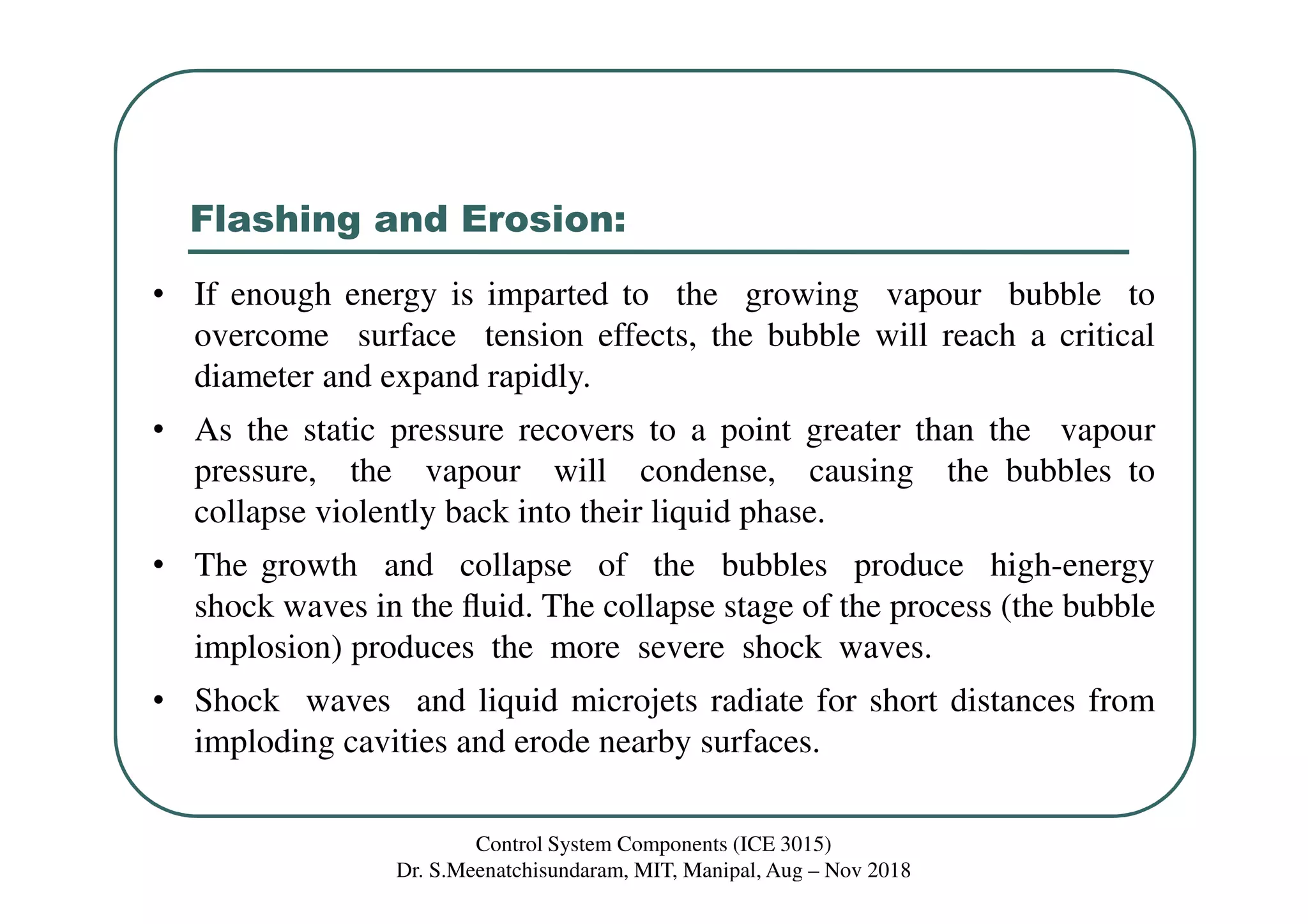 Flashing and Erosion:
• If enough energy is imparted to the growing vapour bubble to
overcome surface tension effects, the bubble will reach a critical
diameter and expand rapidly.
• As the static pressure recovers to a point greater than the vapour
pressure, the vapour will condense, causing the bubbles to
collapse violently back into their liquid phase.
• The growth and collapse of the bubbles produce high-energy
shock waves in the ﬂuid. The collapse stage of the process (the bubble
implosion) produces the more severe shock waves.
• Shock waves and liquid microjets radiate for short distances from
imploding cavities and erode nearby surfaces.
Control System Components (ICE 3015)
Dr. S.Meenatchisundaram, MIT, Manipal, Aug – Nov 2018
 