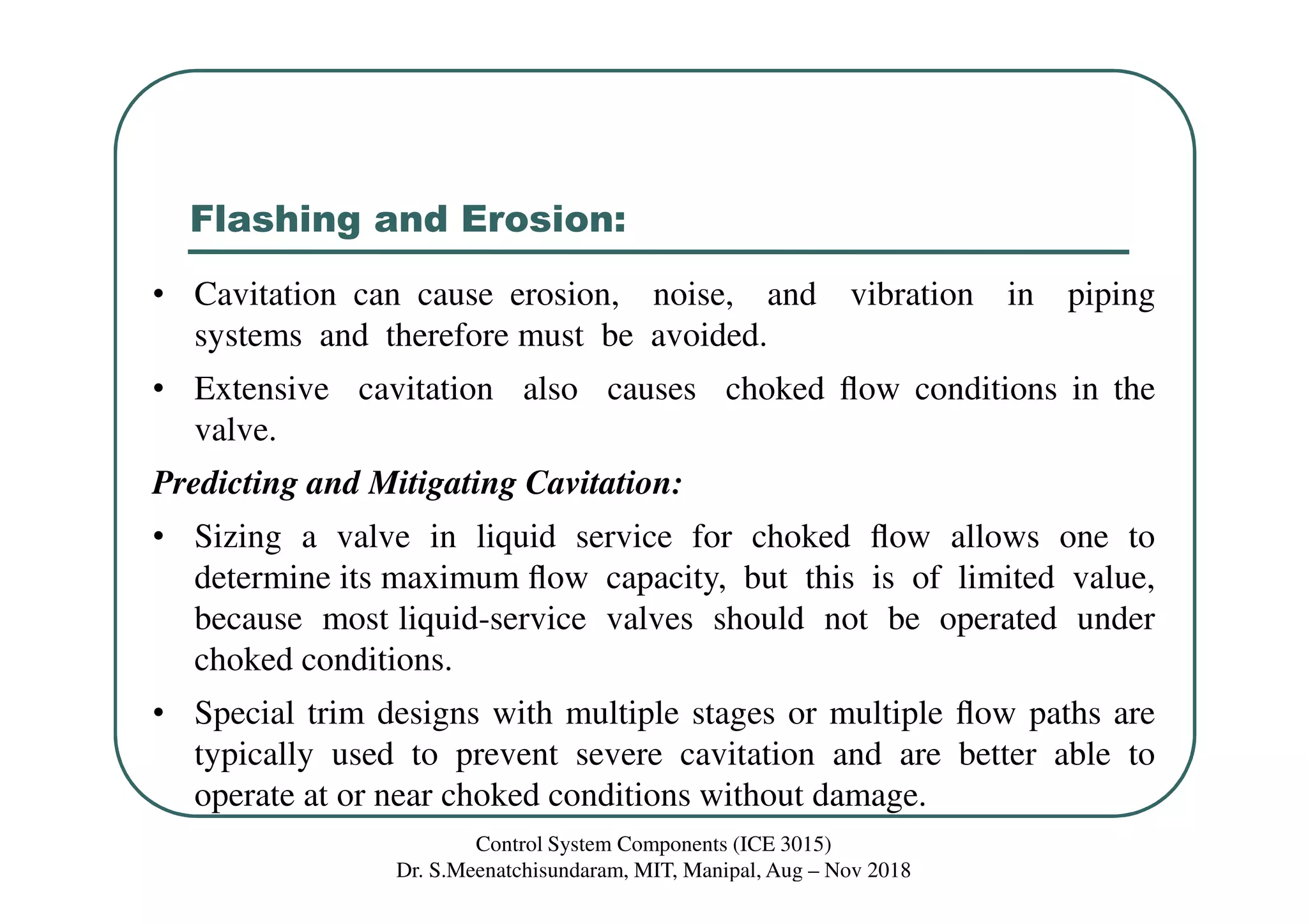 Flashing and Erosion:
• Cavitation can cause erosion, noise, and vibration in piping
systems and therefore must be avoided.
• Extensive cavitation also causes choked ﬂow conditions in the
valve.
Predicting and Mitigating Cavitation:
• Sizing a valve in liquid service for choked ﬂow allows one to
determine its maximum ﬂow capacity, but this is of limited value,
because most liquid-service valves should not be operated under
choked conditions.
• Special trim designs with multiple stages or multiple ﬂow paths are
typically used to prevent severe cavitation and are better able to
operate at or near choked conditions without damage.
Control System Components (ICE 3015)
Dr. S.Meenatchisundaram, MIT, Manipal, Aug – Nov 2018
 