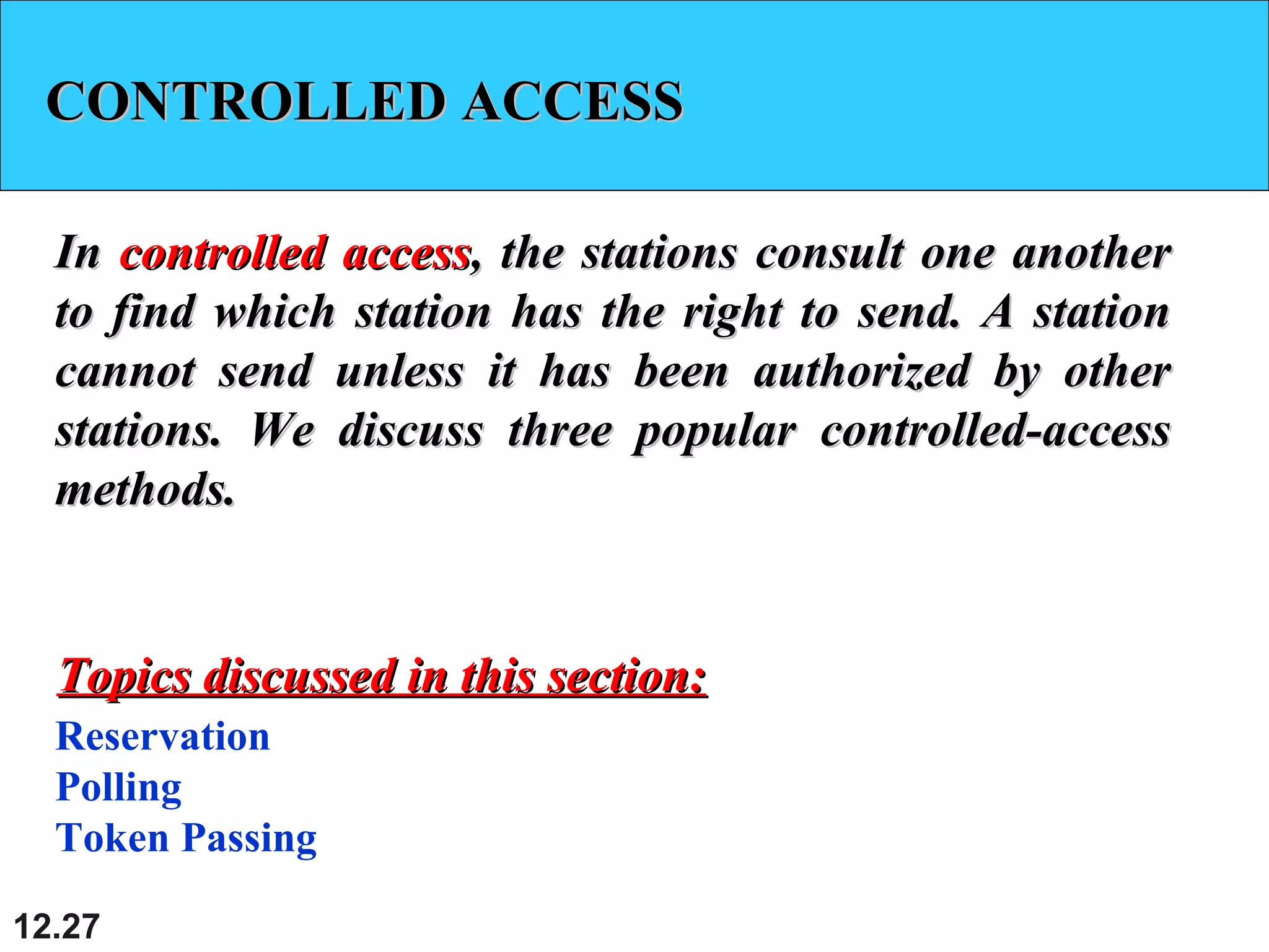 12.27
CONTROLLED ACCESSCONTROLLED ACCESS
InIn controlled accesscontrolled access, the stations consult one another, the stations consult one another
to find which station has the right to send. A stationto find which station has the right to send. A station
cannot send unless it has been authorized by othercannot send unless it has been authorized by other
stations. We discuss three popular controlled-accessstations. We discuss three popular controlled-access
methods.methods.
Reservation
Polling
Token Passing
Topics discussed in this section:Topics discussed in this section:
 