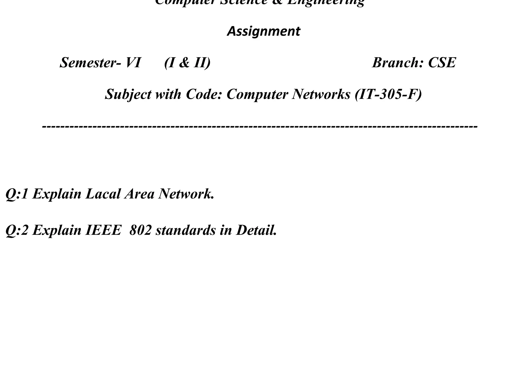 Computer Science & Engineering
Assignment
Semester- VI (I & II) Branch: CSE
Subject with Code: Computer Networks (IT-305-F)
-----------------------------------------------------------------------------------------------
Q:1 Explain Lacal Area Network.
Q:2 Explain IEEE 802 standards in Detail.
 