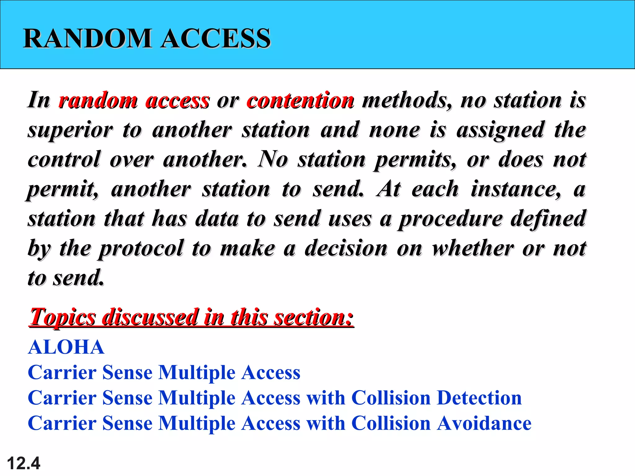 12.4
RANDOM ACCESSRANDOM ACCESS
InIn random accessrandom access oror contentioncontention methods, no station ismethods, no station is
superior to another station and none is assigned thesuperior to another station and none is assigned the
control over another. No station permits, or does notcontrol over another. No station permits, or does not
permit, another station to send. At each instance, apermit, another station to send. At each instance, a
station that has data to send uses a procedure definedstation that has data to send uses a procedure defined
by the protocol to make a decision on whether or notby the protocol to make a decision on whether or not
to send.to send.
ALOHA
Carrier Sense Multiple Access
Carrier Sense Multiple Access with Collision Detection
Carrier Sense Multiple Access with Collision Avoidance
Topics discussed in this section:Topics discussed in this section:
 