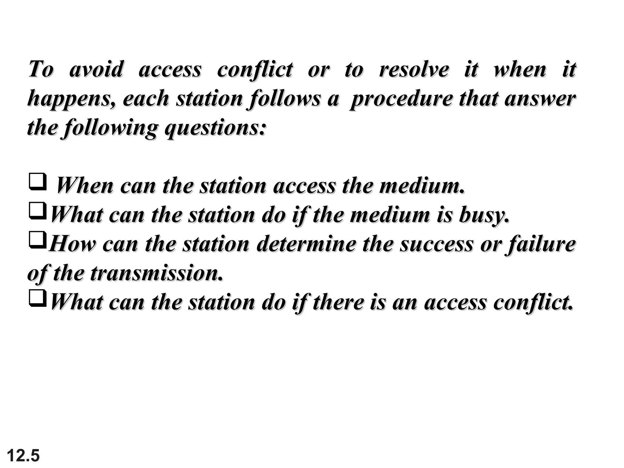 12.5
To avoid access conflict or to resolve it when itTo avoid access conflict or to resolve it when it
happens, each station follows a procedure that answerhappens, each station follows a procedure that answer
the following questions:the following questions:
 When can the station access the medium.When can the station access the medium.
What can the station do if the medium is busy.What can the station do if the medium is busy.
How can the station determine the success or failureHow can the station determine the success or failure
of the transmission.of the transmission.
What can the station do if there is an access conflict.What can the station do if there is an access conflict.
 