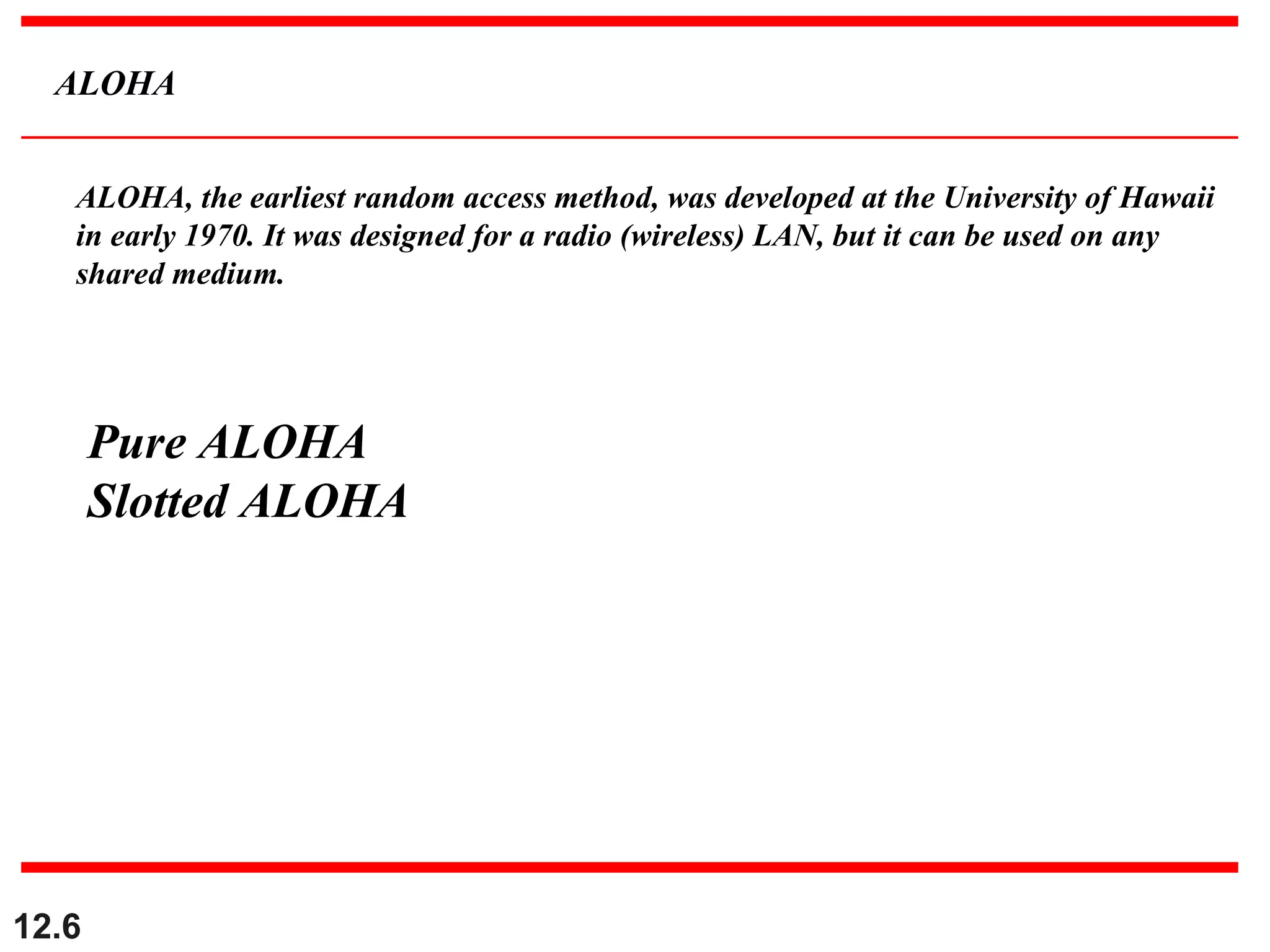 12.6
ALOHA
ALOHA, the earliest random access method, was developed at the University of Hawaii
in early 1970. It was designed for a radio (wireless) LAN, but it can be used on any
shared medium.
Pure ALOHA
Slotted ALOHA
 