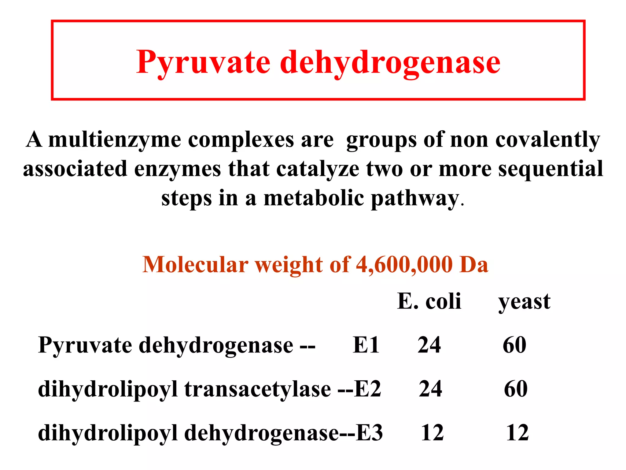 Pyruvate dehydrogenase
A multienzyme complexes are groups of non covalently
associated enzymes that catalyze two or more sequential
steps in a metabolic pathway.
E. coli yeast
Pyruvate dehydrogenase -- E1 24 60
dihydrolipoyl transacetylase --E2 24 60
dihydrolipoyl dehydrogenase--E3 12 12
Molecular weight of 4,600,000 Da
 