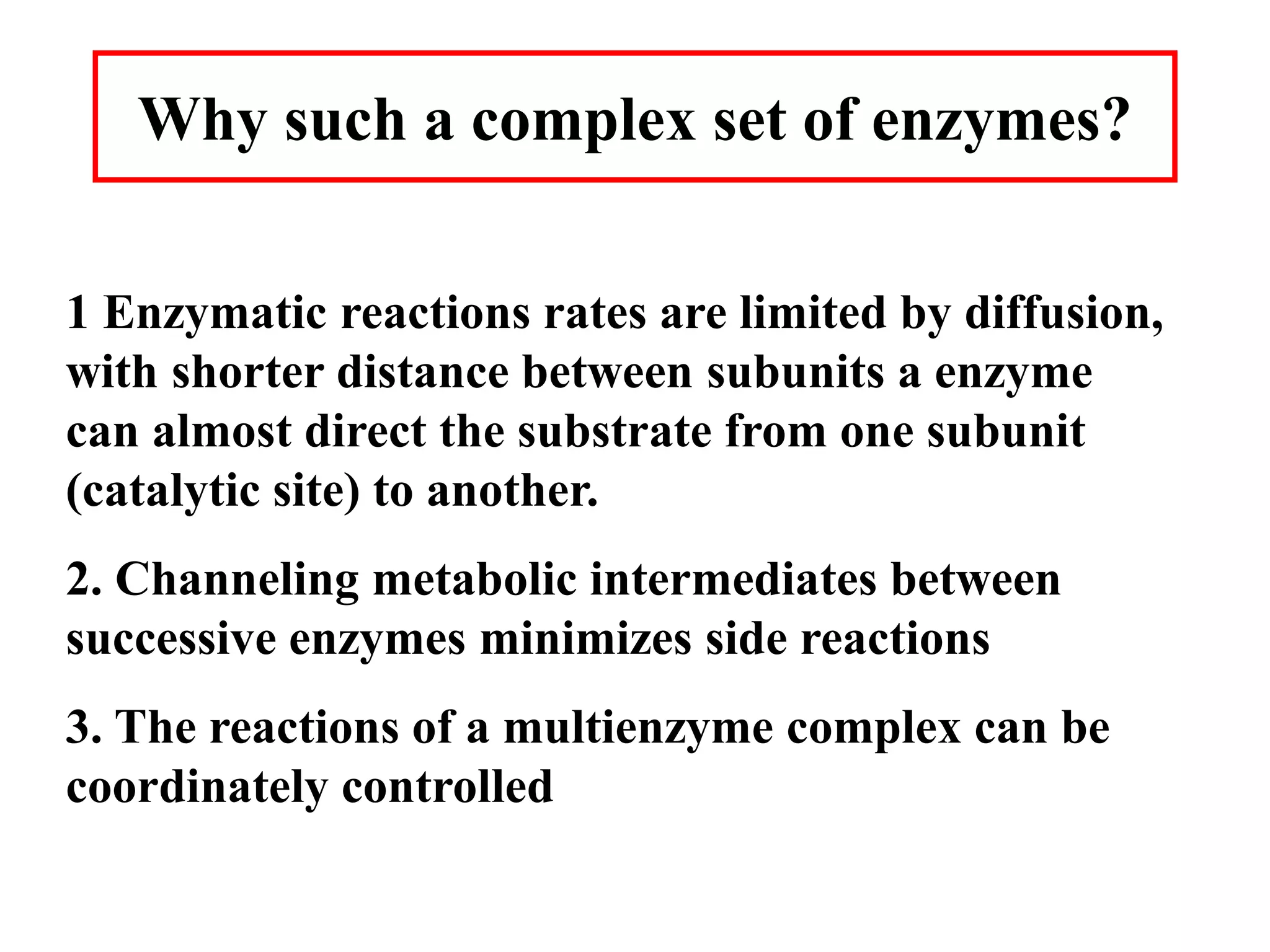 Why such a complex set of enzymes?
1 Enzymatic reactions rates are limited by diffusion,
with shorter distance between subunits a enzyme
can almost direct the substrate from one subunit
(catalytic site) to another.
2. Channeling metabolic intermediates between
successive enzymes minimizes side reactions
3. The reactions of a multienzyme complex can be
coordinately controlled
 