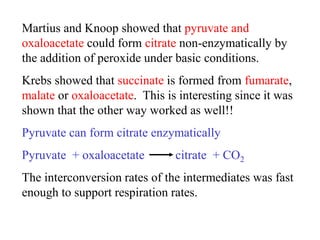 Martius and Knoop showed that pyruvate and
oxaloacetate could form citrate non-enzymatically by
the addition of peroxide under basic conditions.
Krebs showed that succinate is formed from fumarate,
malate or oxaloacetate. This is interesting since it was
shown that the other way worked as well!!
Pyruvate can form citrate enzymatically
Pyruvate + oxaloacetate citrate + CO2
The interconversion rates of the intermediates was fast
enough to support respiration rates.
 