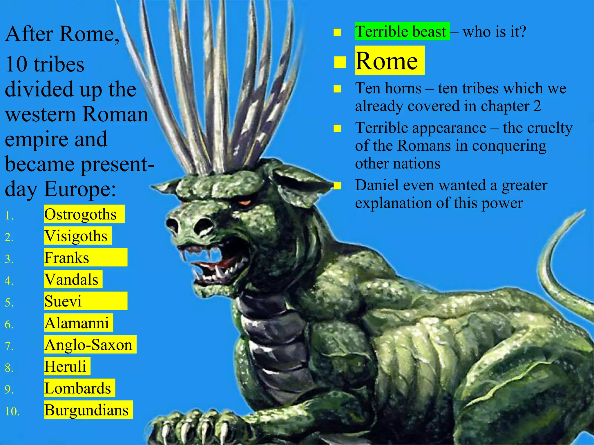  Terrible beast – who is it?
 Rome
 Ten horns – ten tribes which we
already covered in chapter 2
 Terrible appearance – the cruelty
of the Romans in conquering
other nations
 Daniel even wanted a greater
explanation of this power
After Rome,
10 tribes
divided up the
western Roman
empire and
became present-
day Europe:
1. Ostrogoths
2. Visigoths
3. Franks
4. Vandals
5. Suevi
6. Alamanni
7. Anglo-Saxon
8. Heruli
9. Lombards
10. Burgundians
 