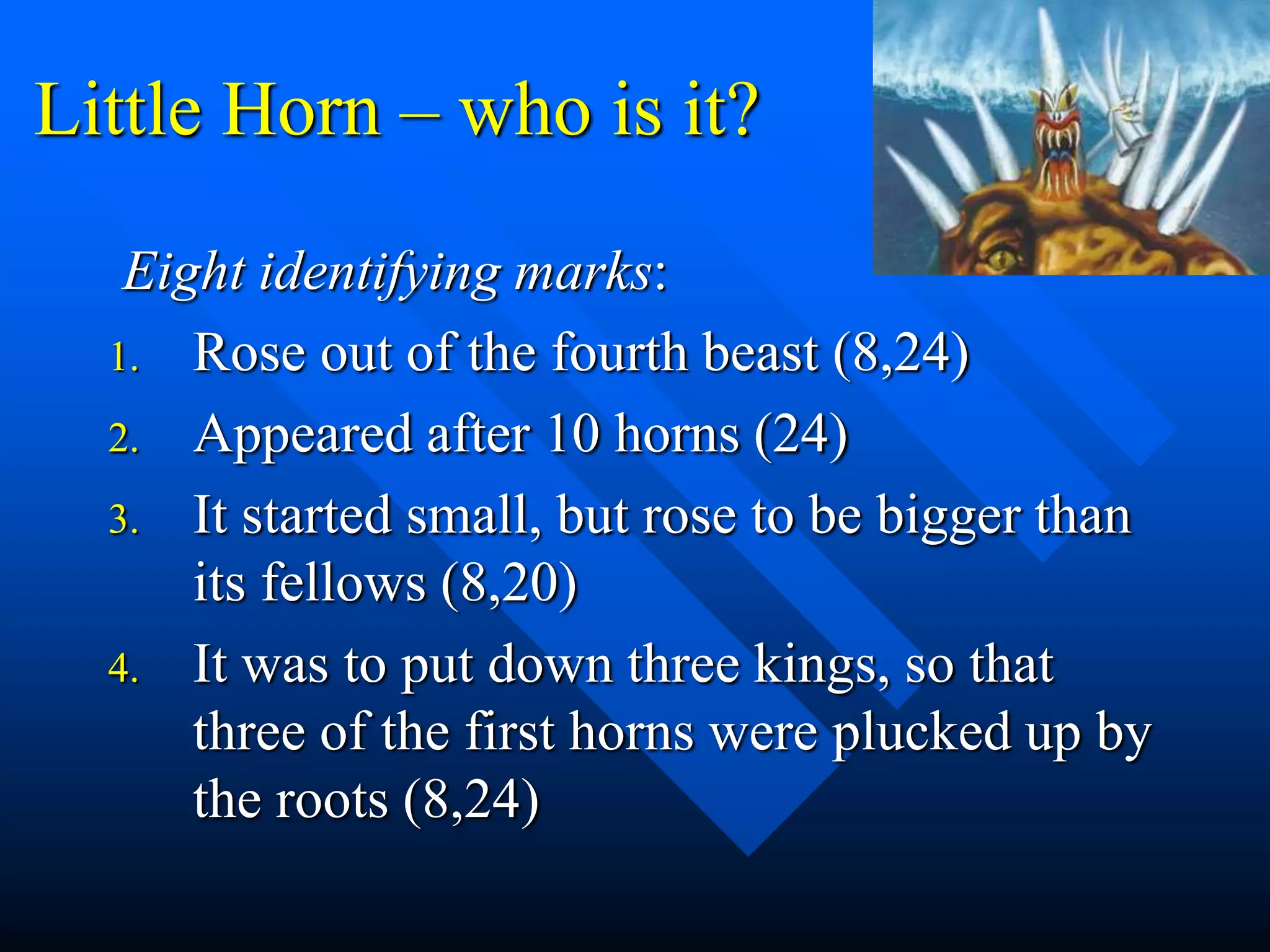 Little Horn – who is it?
Eight identifying marks:
1. Rose out of the fourth beast (8,24)
2. Appeared after 10 horns (24)
3. It started small, but rose to be bigger than
its fellows (8,20)
4. It was to put down three kings, so that
three of the first horns were plucked up by
the roots (8,24)
 