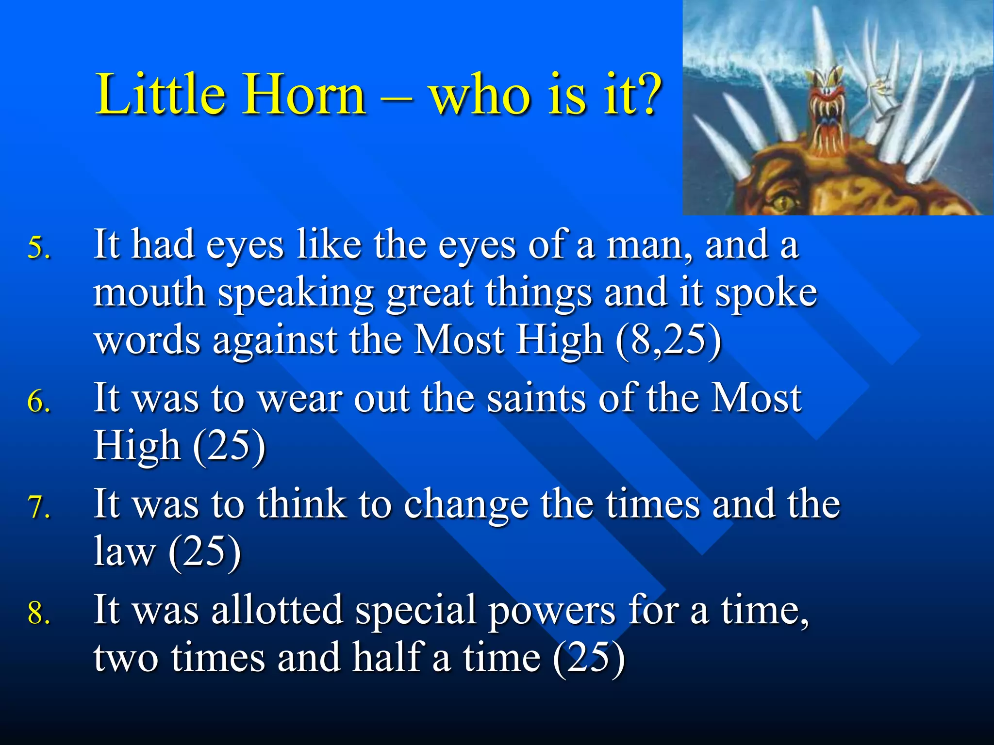 Little Horn – who is it?
5. It had eyes like the eyes of a man, and a
mouth speaking great things and it spoke
words against the Most High (8,25)
6. It was to wear out the saints of the Most
High (25)
7. It was to think to change the times and the
law (25)
8. It was allotted special powers for a time,
two times and half a time (25)
 