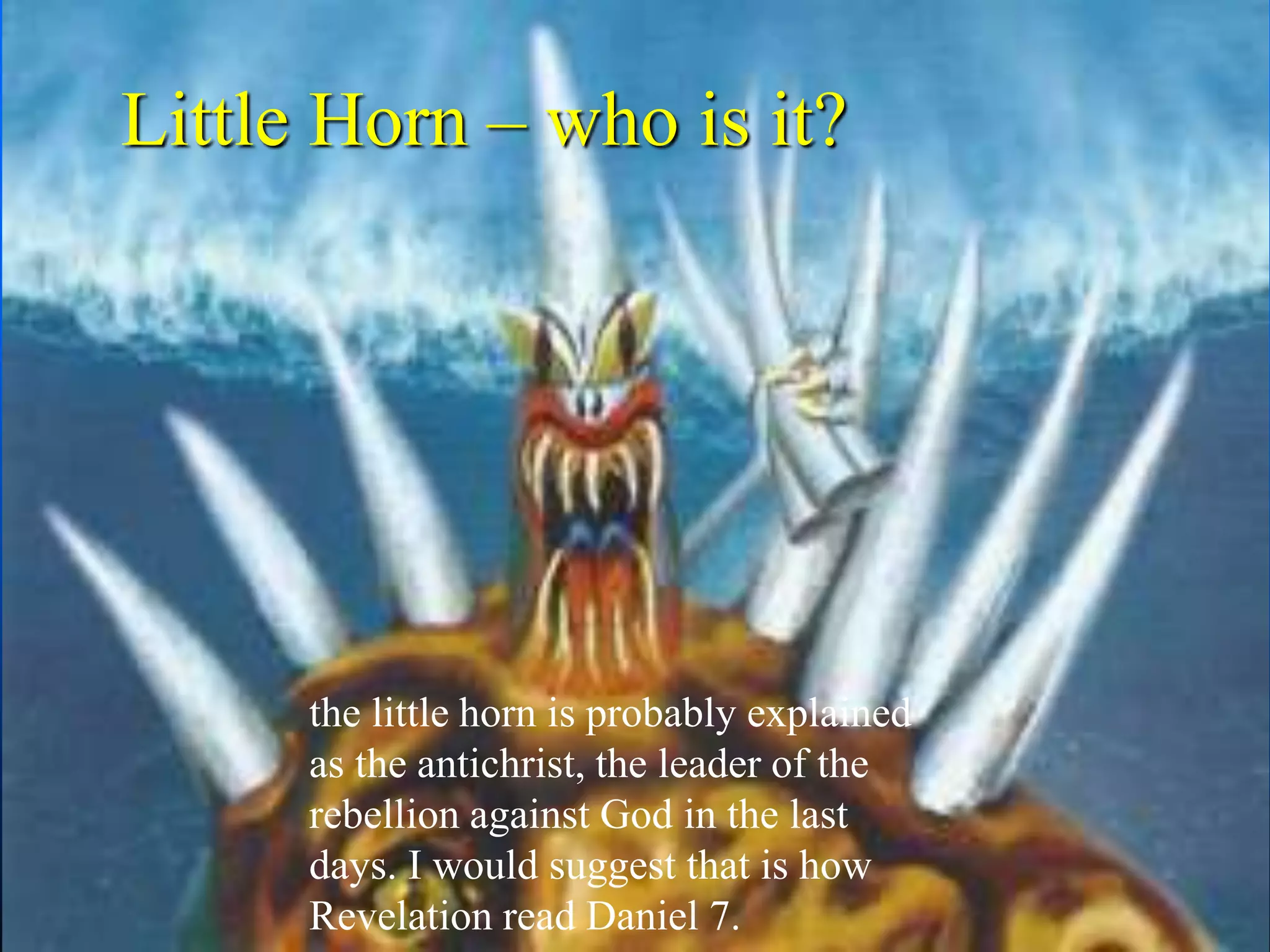Little Horn – who is it?
the little horn is probably explained
as the antichrist, the leader of the
rebellion against God in the last
days. I would suggest that is how
Revelation read Daniel 7.
 