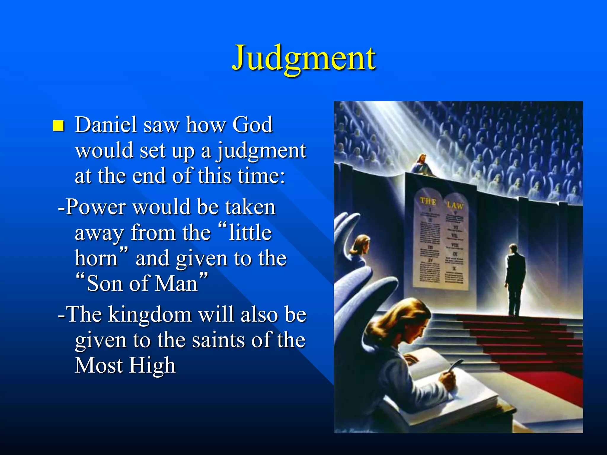 Judgment
 Daniel saw how God
would set up a judgment
at the end of this time:
-Power would be taken
away from the “little
horn” and given to the
“Son of Man”
-The kingdom will also be
given to the saints of the
Most High
 