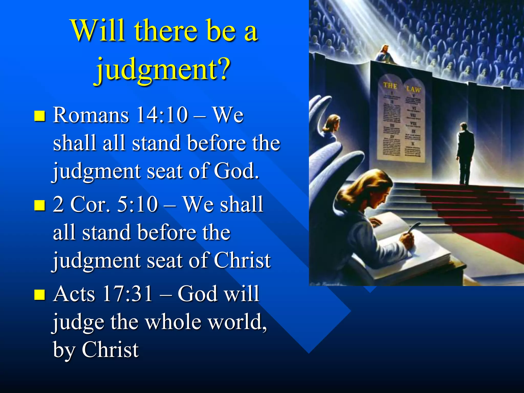 Will there be a
judgment?
 Romans 14:10 – We
shall all stand before the
judgment seat of God.
 2 Cor. 5:10 – We shall
all stand before the
judgment seat of Christ
 Acts 17:31 – God will
judge the whole world,
by Christ
 