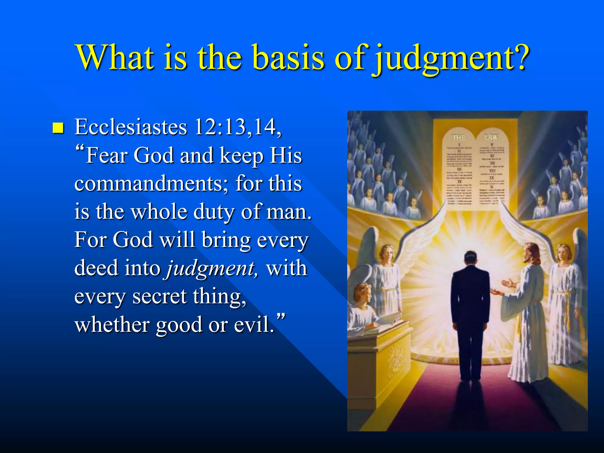 What is the basis of judgment?
 Ecclesiastes 12:13,14,
“Fear God and keep His
commandments; for this
is the whole duty of man.
For God will bring every
deed into judgment, with
every secret thing,
whether good or evil.”
 